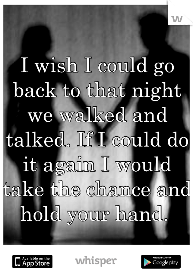 I wish I could go back to that night we walked and talked. If I could do it again I would take the chance and hold your hand. 