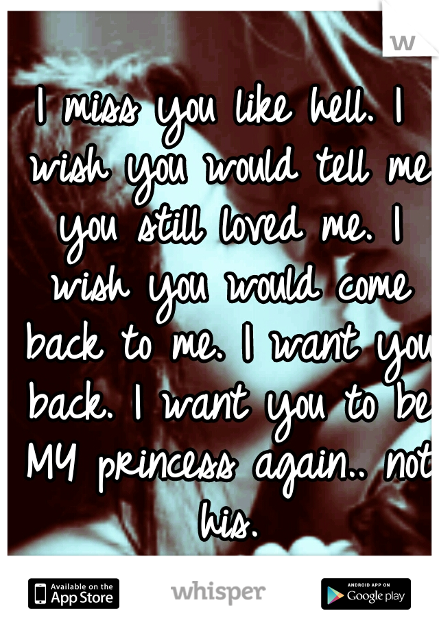 I miss you like hell. I wish you would tell me you still loved me. I wish you would come back to me. I want you back. I want you to be MY princess again.. not his.