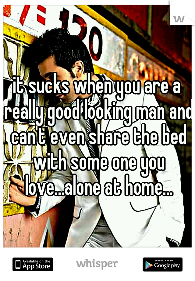 it sucks when you are a really good looking man and can't even share the bed with some one you love...alone at home...