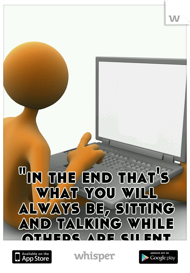 "in the end that's what you will always be, sitting and talking while others are silent and accomplishing"