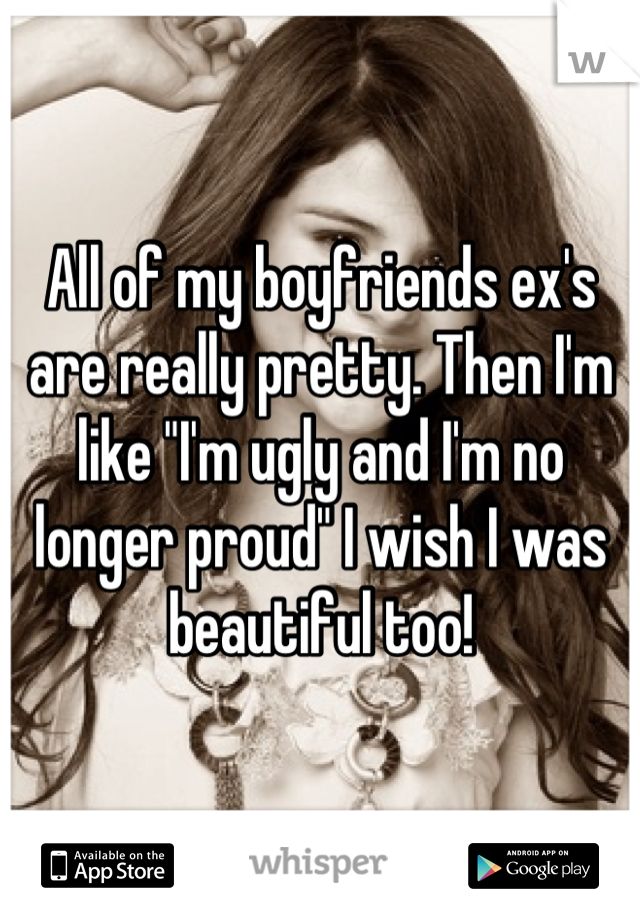 All of my boyfriends ex's are really pretty. Then I'm like "I'm ugly and I'm no longer proud" I wish I was beautiful too!