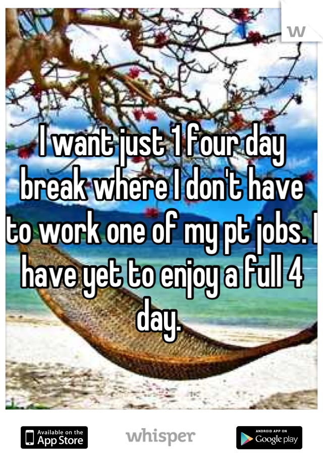 I want just 1 four day break where I don't have to work one of my pt jobs. I have yet to enjoy a full 4 day. 