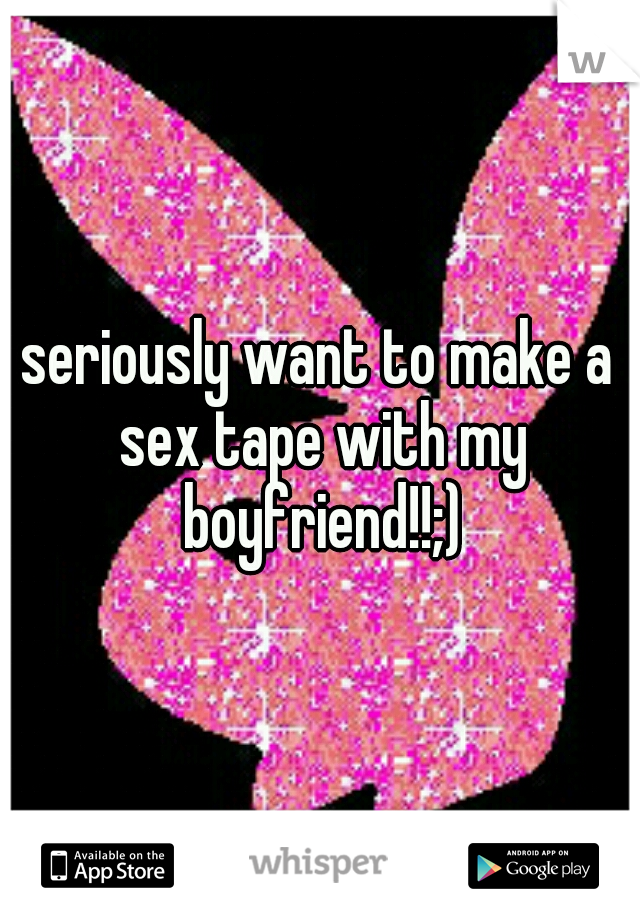 seriously want to make a sex tape with my boyfriend!!;)