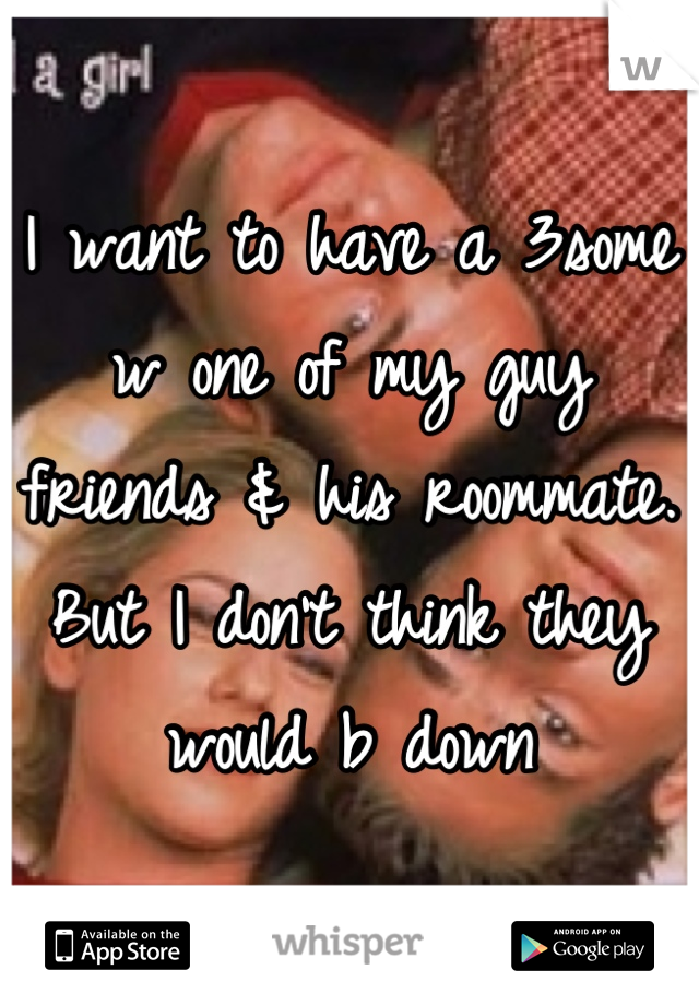 I want to have a 3some w one of my guy friends & his roommate. But I don't think they would b down