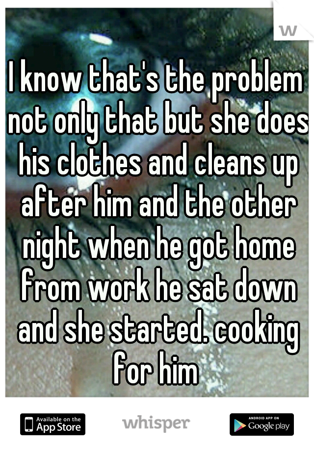 I know that's the problem not only that but she does his clothes and cleans up after him and the other night when he got home from work he sat down and she started. cooking for him 