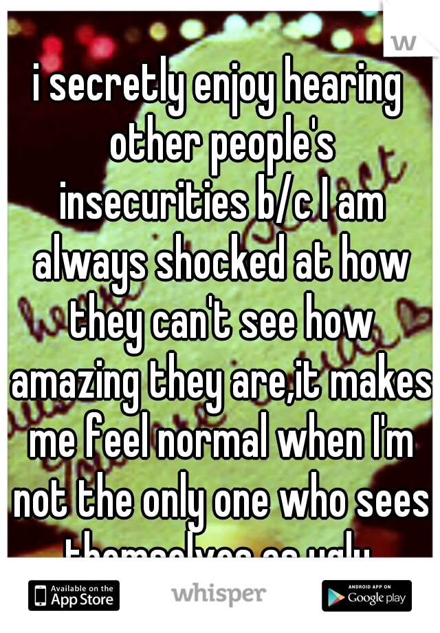 i secretly enjoy hearing other people's insecurities b/c I am always shocked at how they can't see how amazing they are,it makes me feel normal when I'm not the only one who sees themselves as ugly 