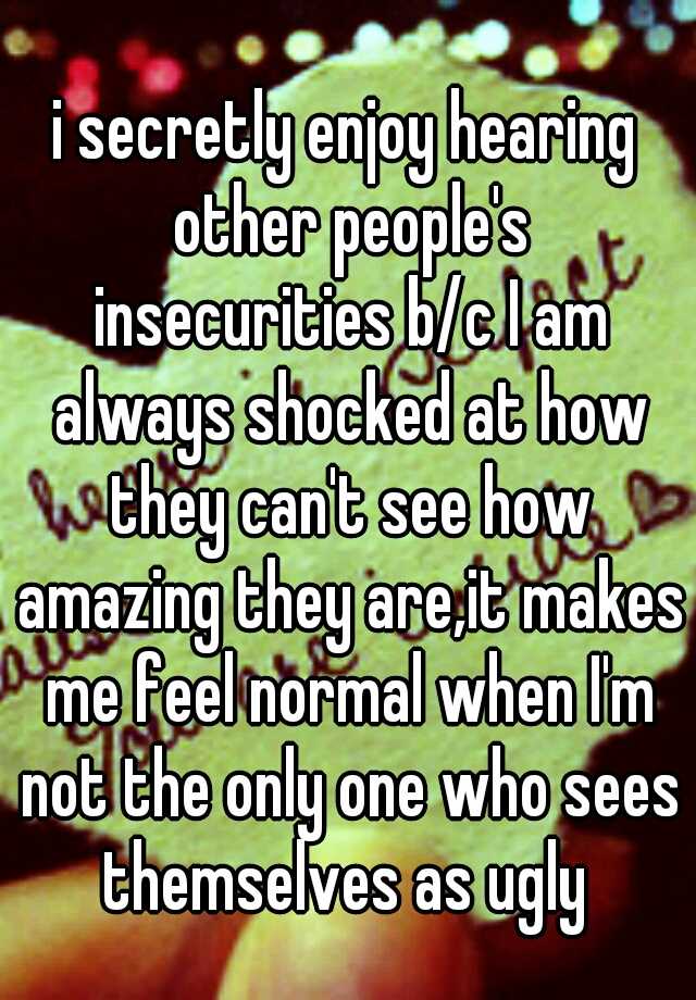 i secretly enjoy hearing other people's insecurities b/c I am always shocked at how they can't see how amazing they are,it makes me feel normal when I'm not the only one who sees themselves as ugly 