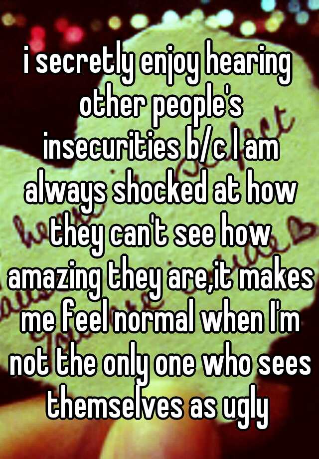 i secretly enjoy hearing other people's insecurities b/c I am always shocked at how they can't see how amazing they are,it makes me feel normal when I'm not the only one who sees themselves as ugly 