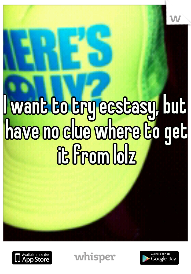 I want to try ecstasy, but have no clue where to get it from lolz