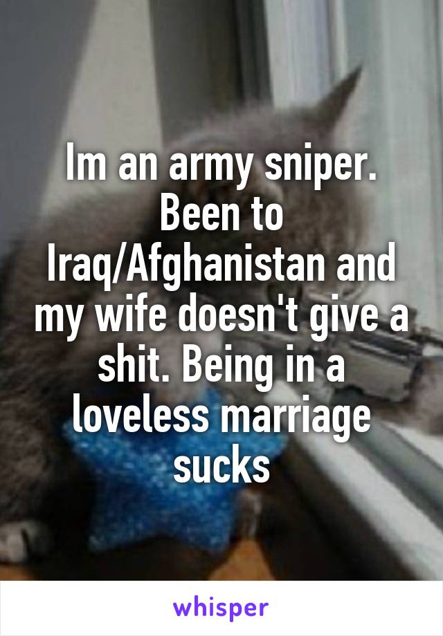 Im an army sniper. Been to Iraq/Afghanistan and my wife doesn't give a shit. Being in a loveless marriage sucks
