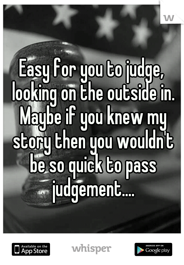 Easy for you to judge, looking on the outside in. Maybe if you knew my story then you wouldn't be so quick to pass judgement....
