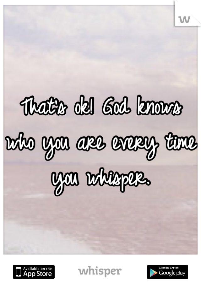 That's ok! God knows who you are every time you whisper.