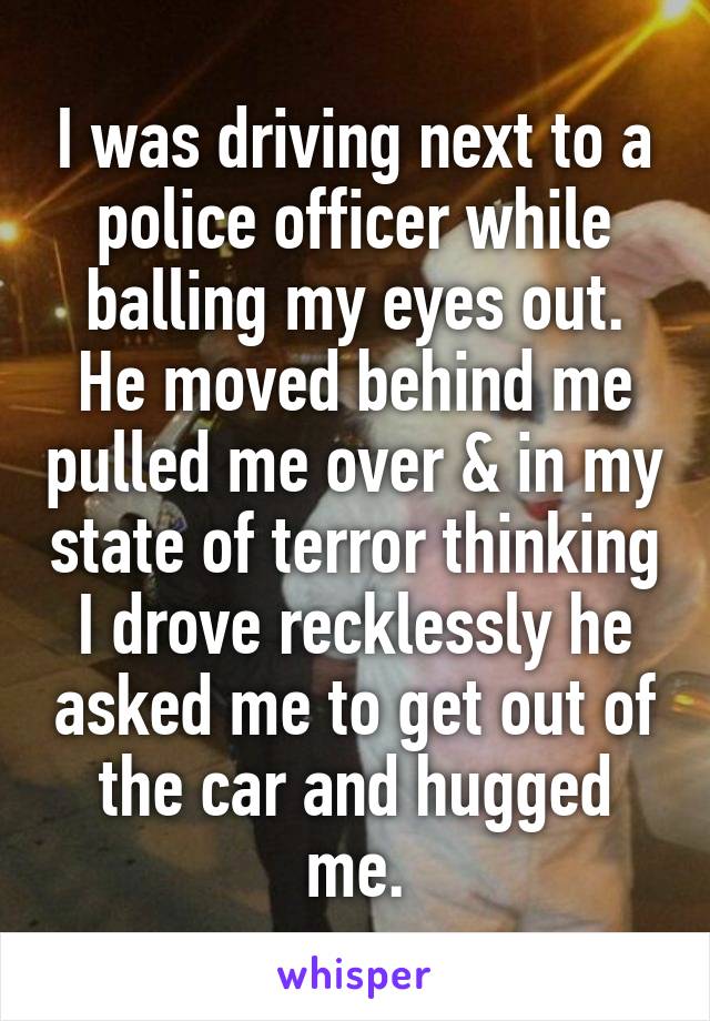 I was driving next to a police officer while balling my eyes out. He moved behind me pulled me over & in my state of terror thinking I drove recklessly he asked me to get out of the car and hugged me.