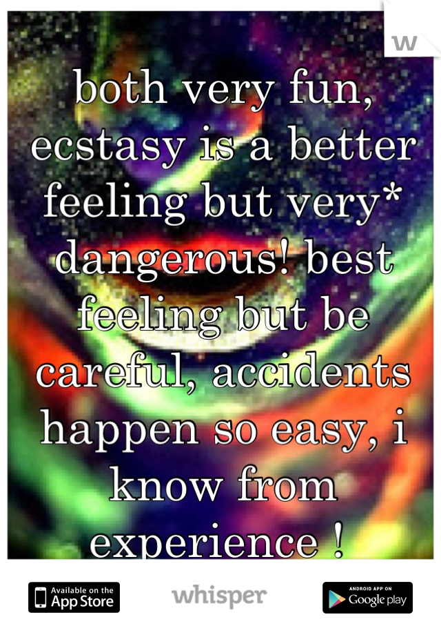 both very fun, ecstasy is a better feeling but very* dangerous! best feeling but be careful, accidents happen so easy, i know from experience ! 