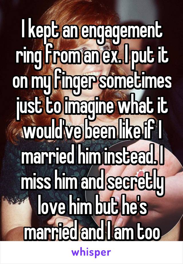 I kept an engagement ring from an ex. I put it on my finger sometimes just to imagine what it would've been like if I married him instead. I miss him and secretly love him but he's married and I am too