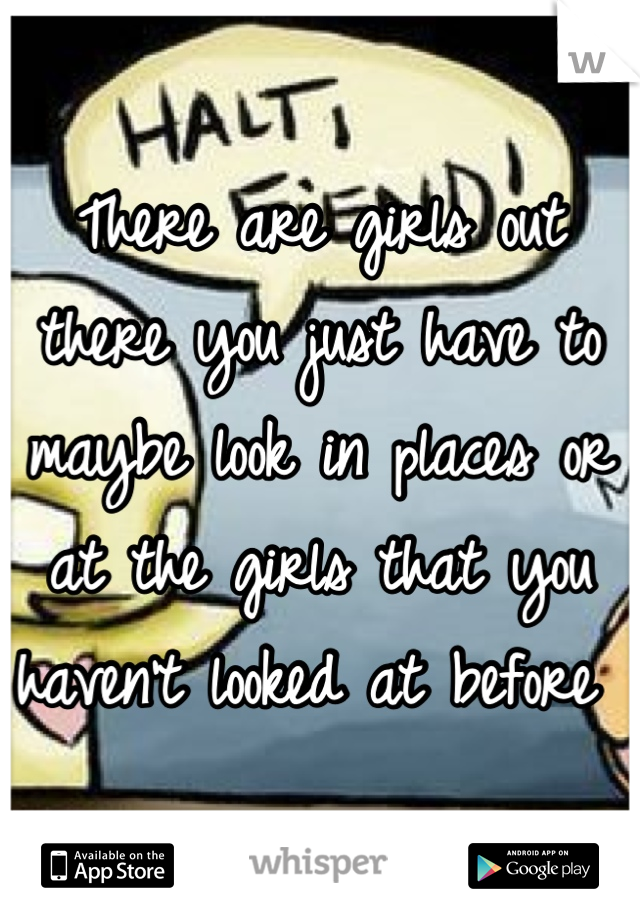 There are girls out there you just have to maybe look in places or at the girls that you haven't looked at before 