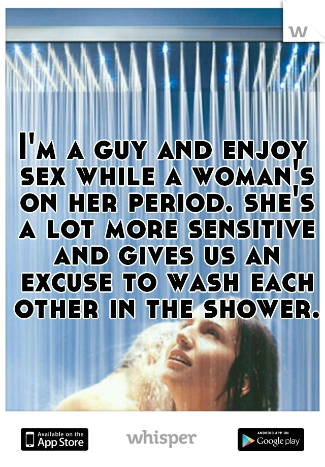 I'm a guy and enjoy sex while a woman's on her period. she's a lot more sensitive and gives us an excuse to wash each other in the shower.