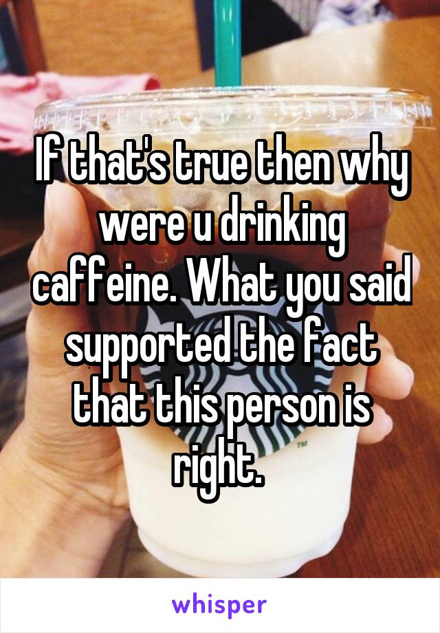 If that's true then why were u drinking caffeine. What you said supported the fact that this person is right. 