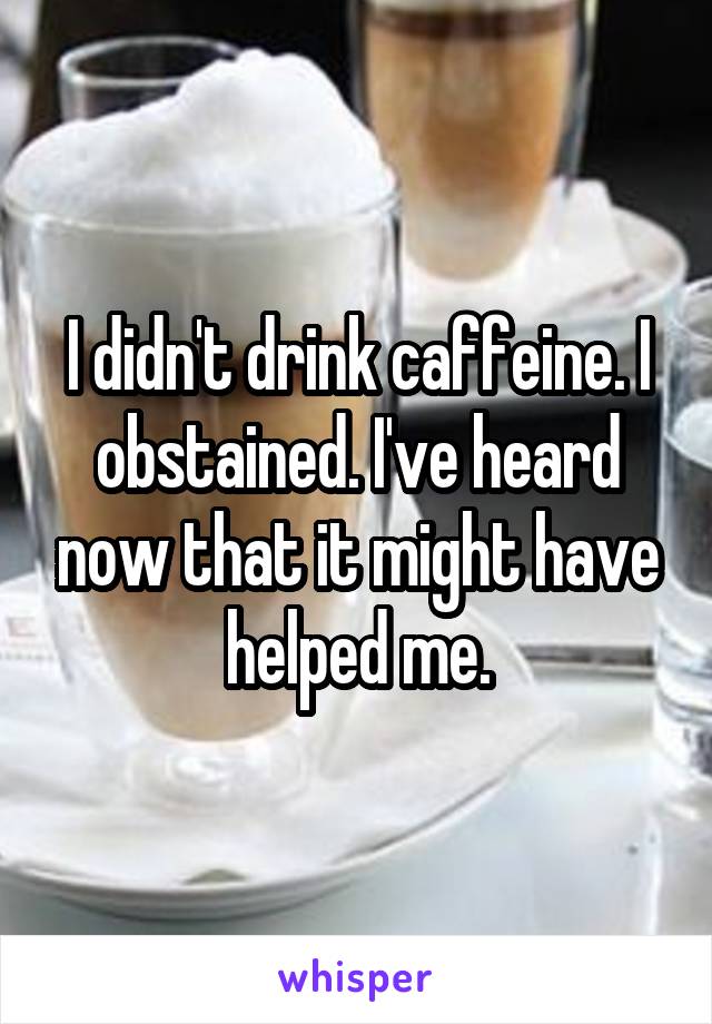 I didn't drink caffeine. I obstained. I've heard now that it might have helped me.