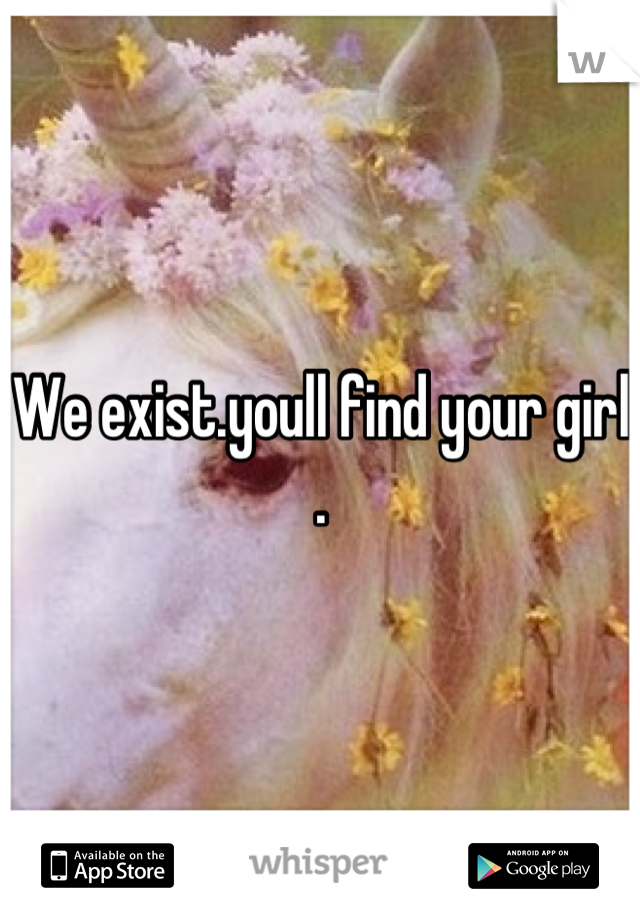 We exist.youll find your girl .