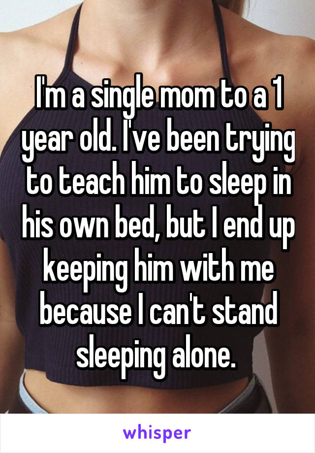 I'm a single mom to a 1 year old. I've been trying to teach him to sleep in his own bed, but I end up keeping him with me because I can't stand sleeping alone. 