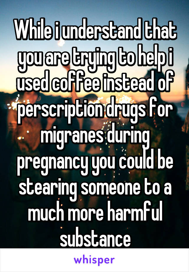 While i understand that you are trying to help i used coffee instead of perscription drugs for migranes during pregnancy you could be stearing someone to a much more harmful substance