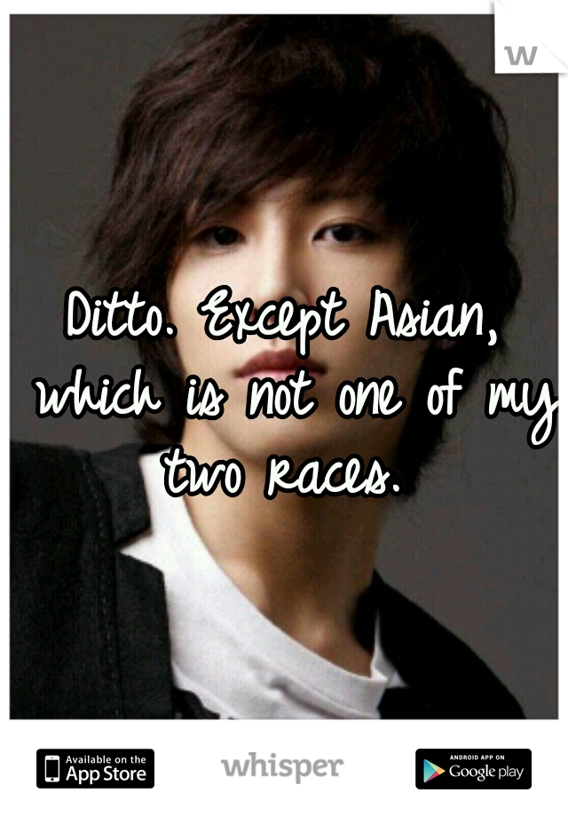 Ditto. Except Asian, which is not one of my two races. 