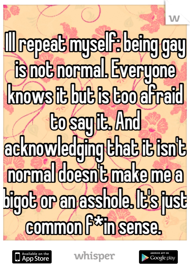 Ill repeat myself: being gay is not normal. Everyone knows it but is too afraid to say it. And acknowledging that it isn't normal doesn't make me a bigot or an asshole. It's just common f*in sense. 