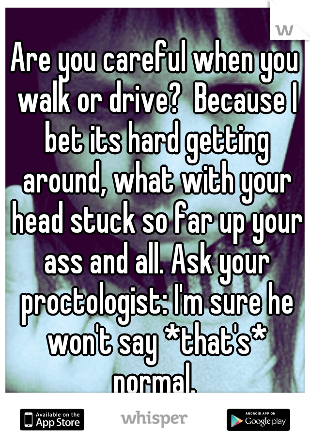 Are you careful when you walk or drive?  Because I bet its hard getting around, what with your head stuck so far up your ass and all. Ask your proctologist: I'm sure he won't say *that's* normal. 