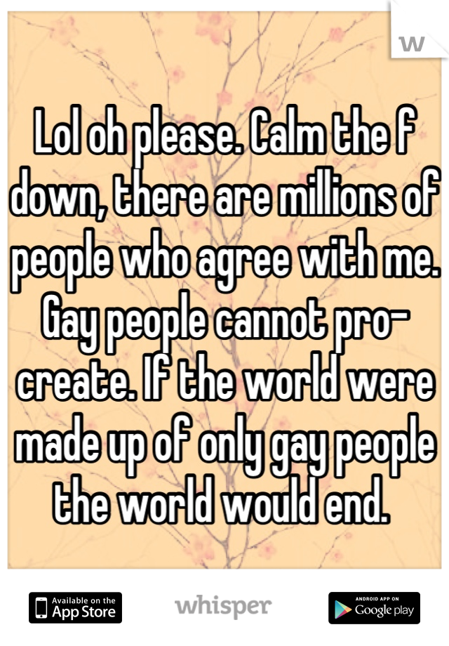 Lol oh please. Calm the f down, there are millions of people who agree with me. Gay people cannot pro-create. If the world were made up of only gay people the world would end. 