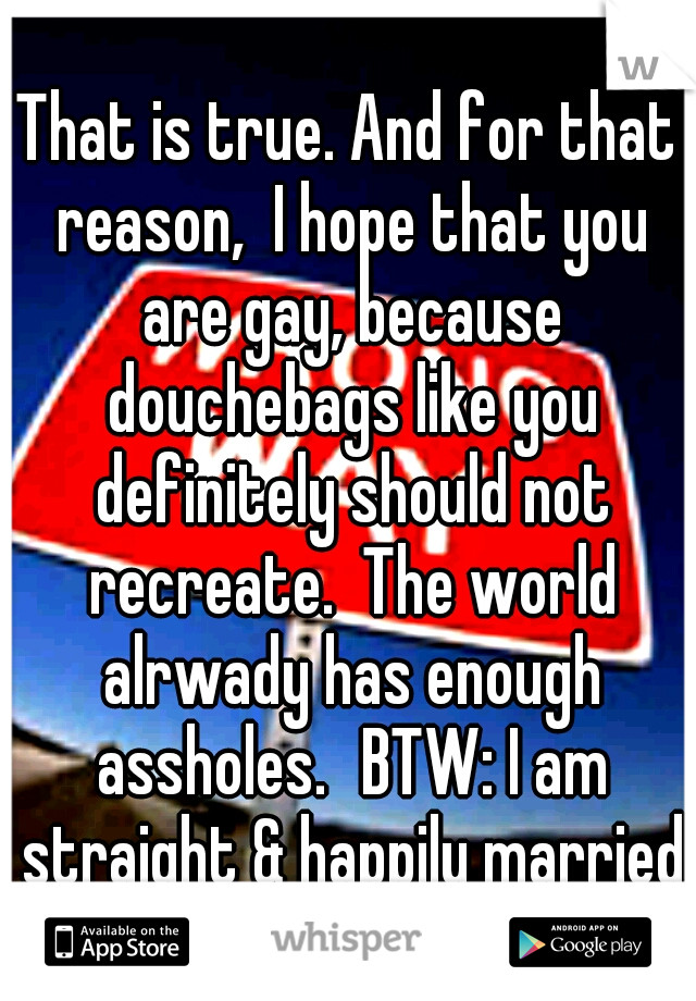 That is true. And for that reason,  I hope that you are gay, because douchebags like you definitely should not recreate.  The world alrwady has enough assholes.
BTW: I am straight & happily married