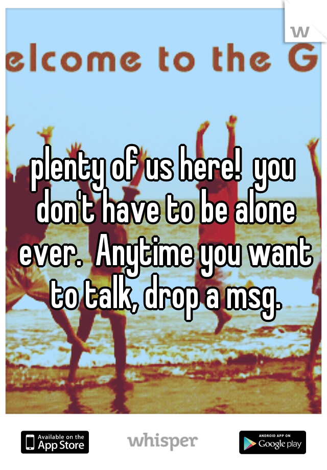plenty of us here!  you don't have to be alone ever.  Anytime you want to talk, drop a msg.