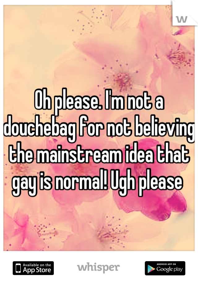 Oh please. I'm not a douchebag for not believing the mainstream idea that gay is normal! Ugh please 