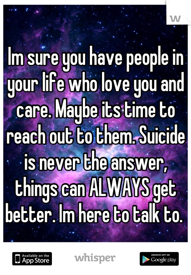 Im sure you have people in your life who love you and care. Maybe its time to reach out to them. Suicide is never the answer, things can ALWAYS get better. Im here to talk to. 