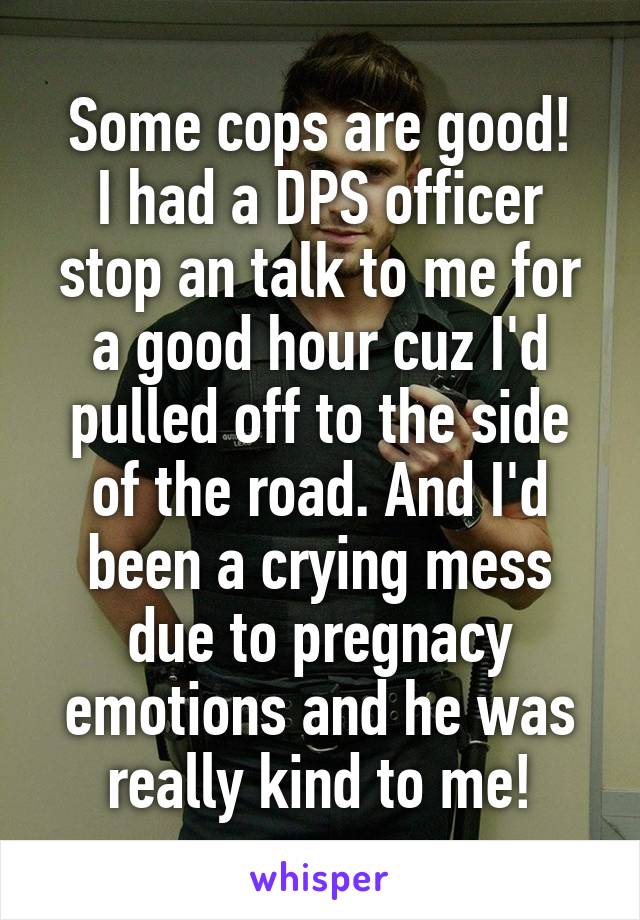 Some cops are good!
I had a DPS officer stop an talk to me for a good hour cuz I'd pulled off to the side of the road. And I'd been a crying mess due to pregnacy emotions and he was really kind to me!