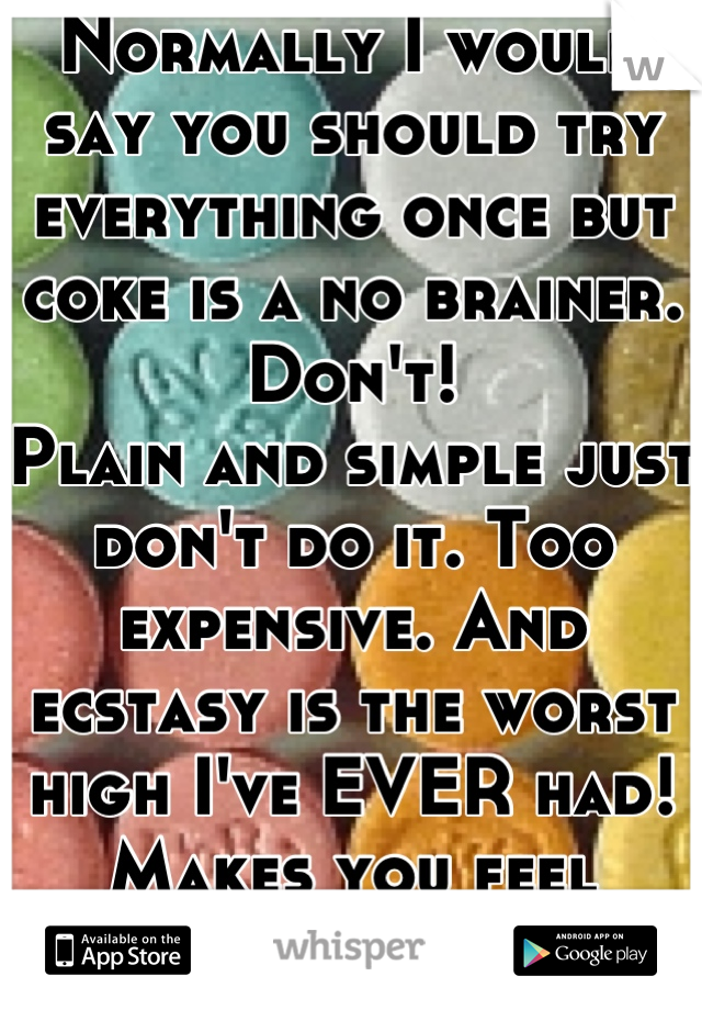 Normally I would say you should try everything once but coke is a no brainer. Don't!
Plain and simple just don't do it. Too expensive. And ecstasy is the worst high I've EVER had!
Makes you feel gross.