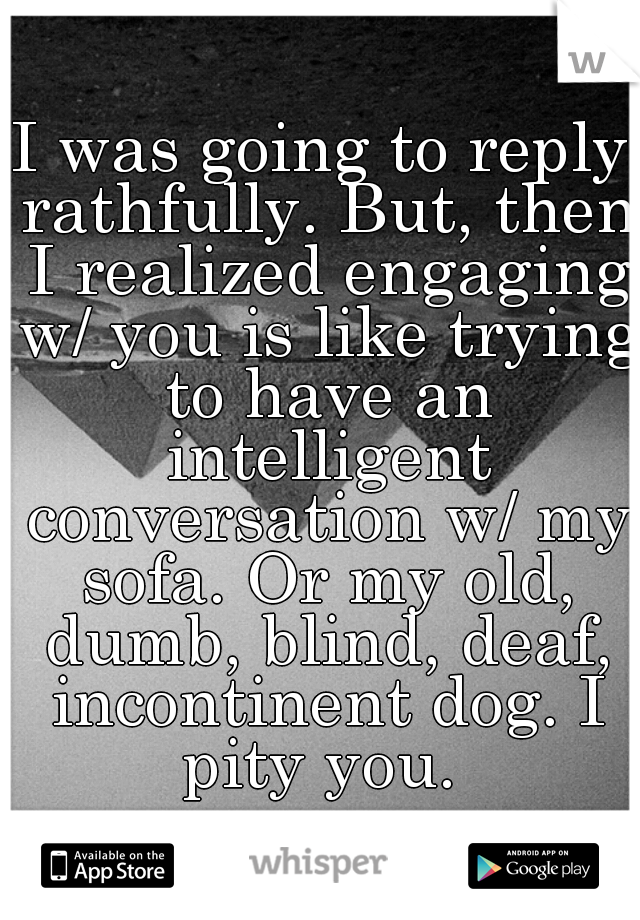 I was going to reply rathfully. But, then I realized engaging w/ you is like trying to have an intelligent conversation w/ my sofa. Or my old, dumb, blind, deaf, incontinent dog. I pity you. 