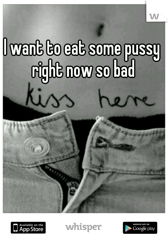 I want to eat some pussy right now so bad