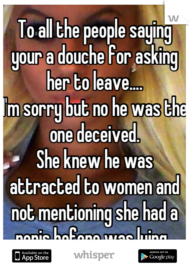 To all the people saying your a douche for asking her to leave....
I'm sorry but no he was the one deceived.
She knew he was attracted to women and not mentioning she had a penis before was lying. 