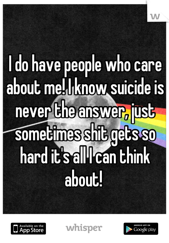 I do have people who care about me! I know suicide is never the answer, just sometimes shit gets so hard it's all I can think about! 