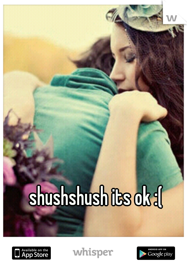 shushshush its ok :(