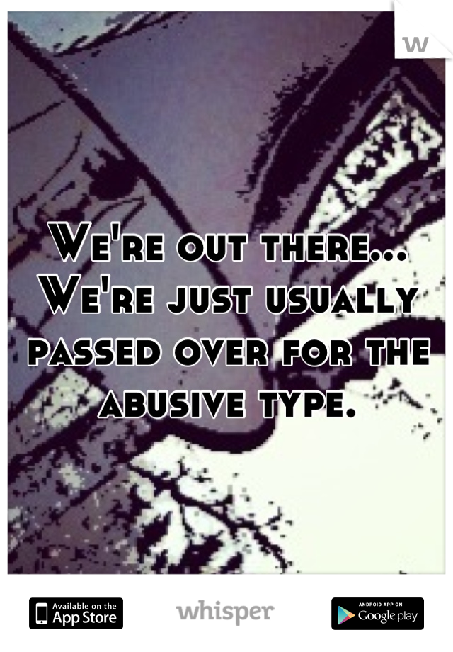 We're out there... We're just usually passed over for the abusive type.