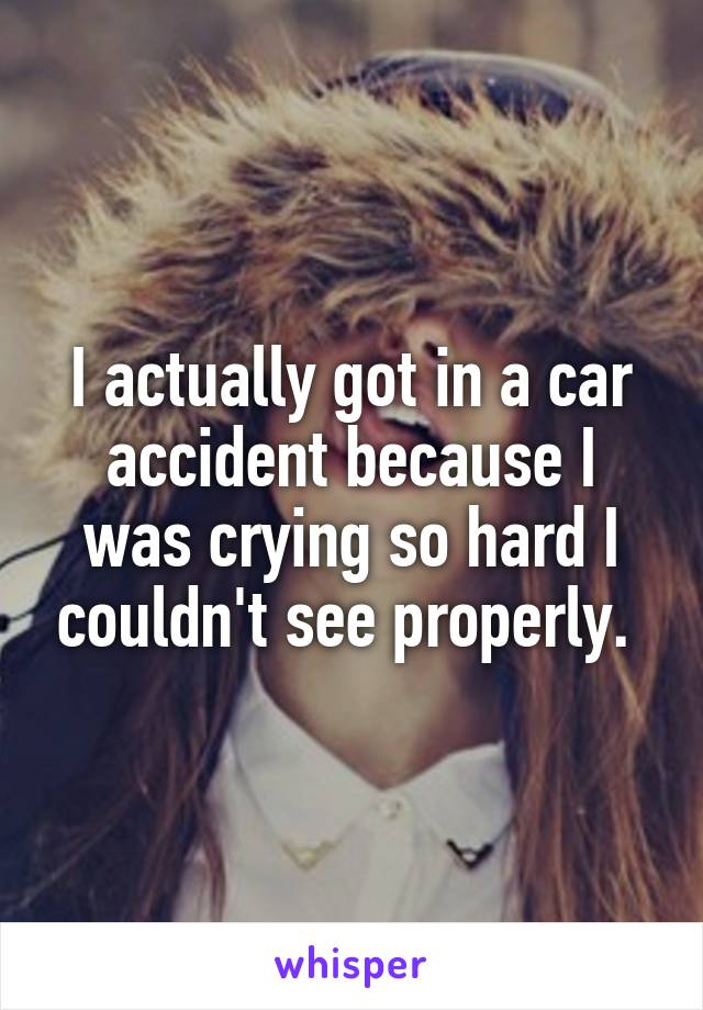 I actually got in a car accident because I was crying so hard I couldn't see properly. 