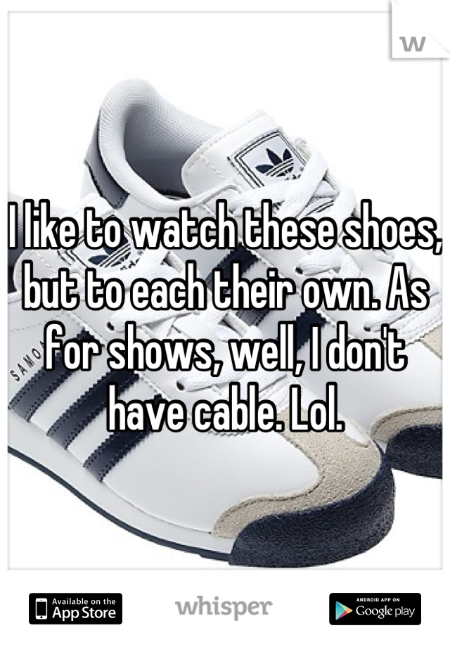 I like to watch these shoes, but to each their own. As for shows, well, I don't have cable. Lol.