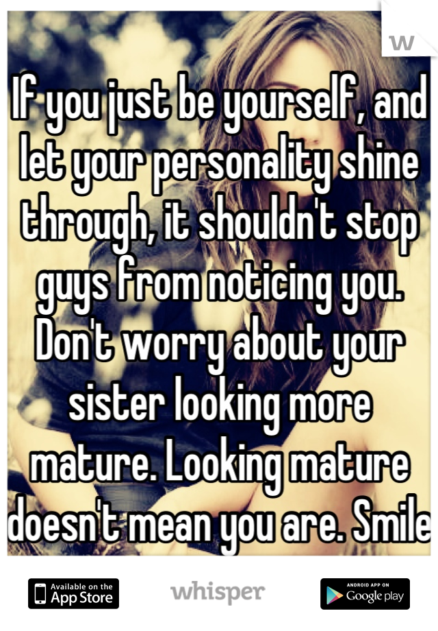 If you just be yourself, and let your personality shine through, it shouldn't stop guys from noticing you. Don't worry about your sister looking more mature. Looking mature doesn't mean you are. Smile 