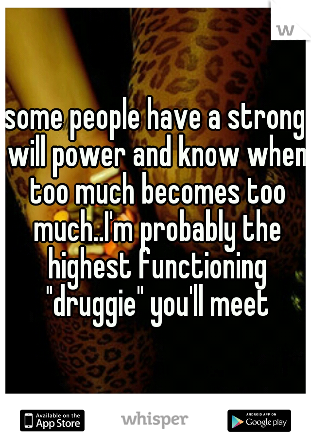 some people have a strong will power and know when too much becomes too much..I'm probably the highest functioning "druggie" you'll meet