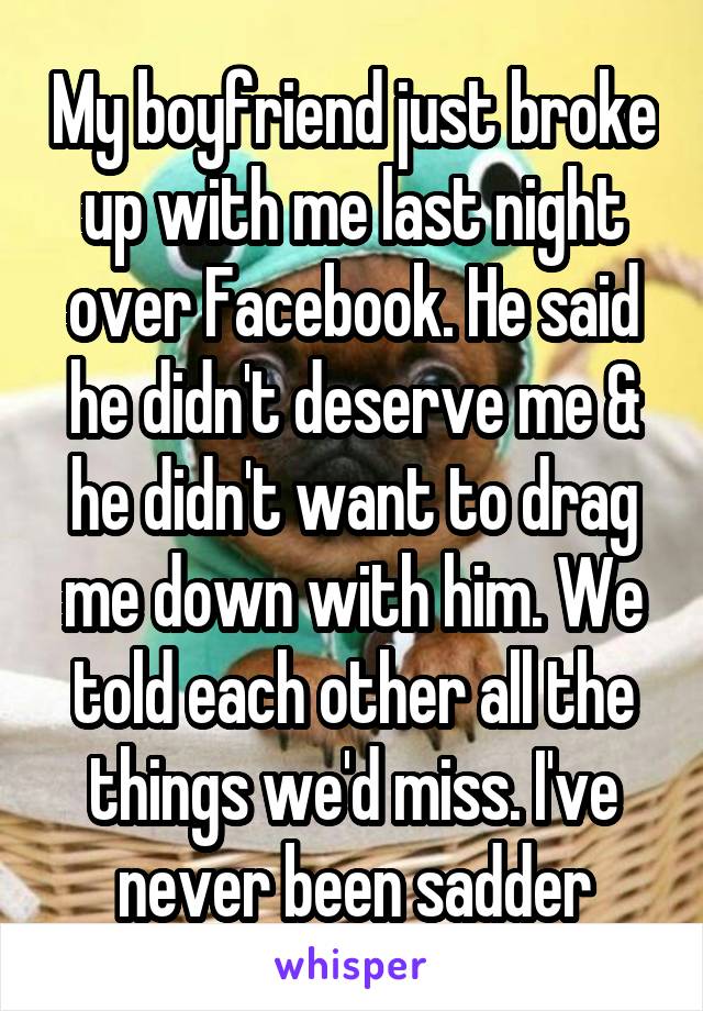 My boyfriend just broke up with me last night over Facebook. He said he didn't deserve me & he didn't want to drag me down with him. We told each other all the things we'd miss. I've never been sadder