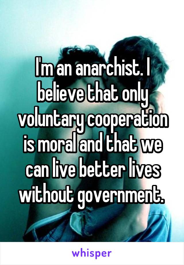 I'm an anarchist. I believe that only voluntary cooperation is moral and that we can live better lives without government. 