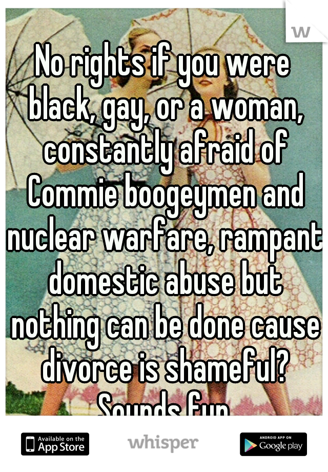 No rights if you were black, gay, or a woman, constantly afraid of Commie boogeymen and nuclear warfare, rampant domestic abuse but nothing can be done cause divorce is shameful? Sounds fun.