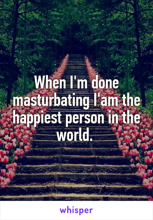 When I'm done masturbating I'am the happiest person in the world. 